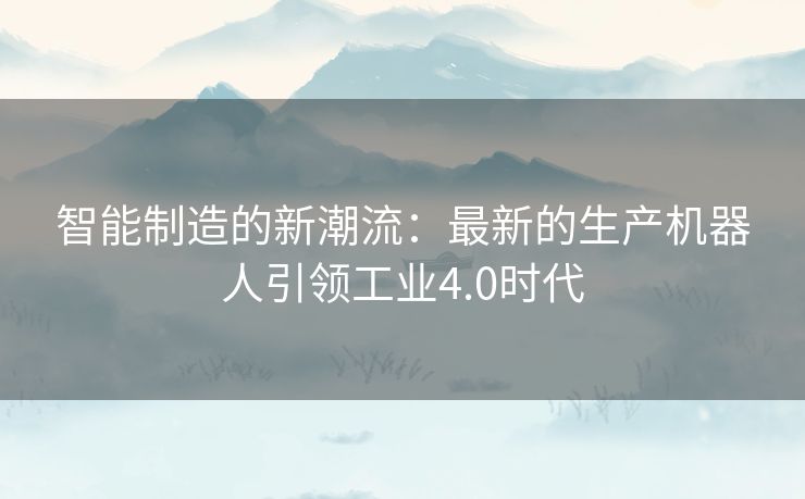 智能制造的新潮流：最新的生产机器人引领工业4.0时代